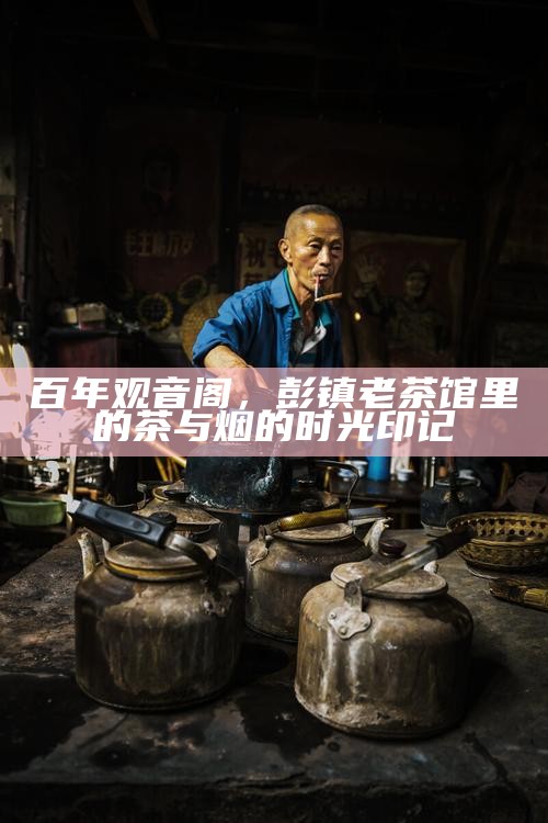百年观音阁,彭镇老茶馆里的茶与烟的时光印记