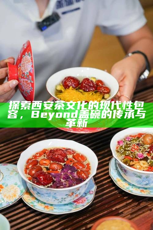 探索西安茶文化的现代性包容,Beyond 盖碗的传承与革新