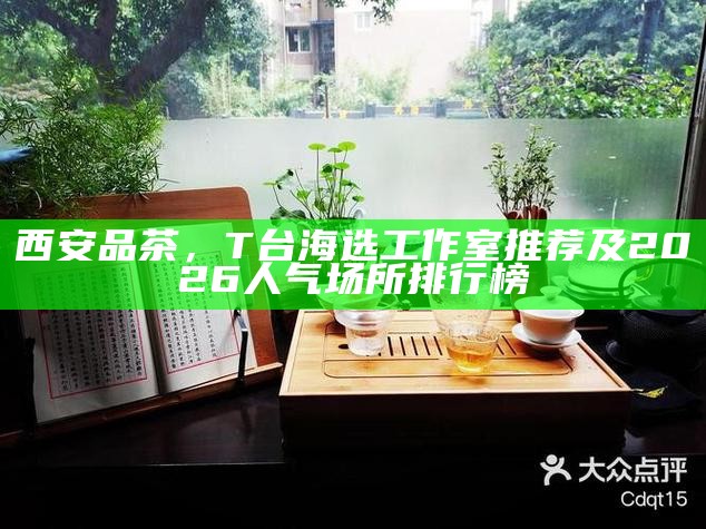 西安品茶，T台海选工作室推荐及2026人气场所排行榜