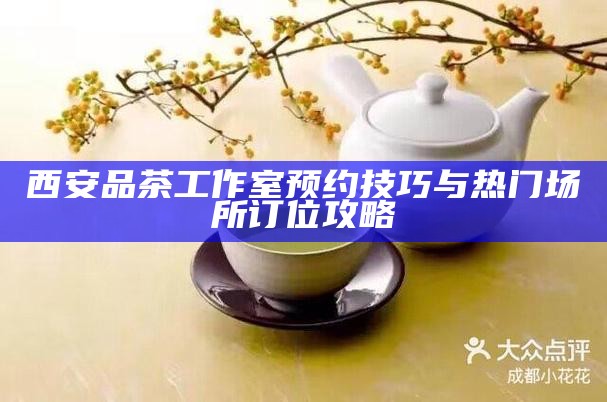 西安品茶工作室预约技巧与热门场所订位攻略
