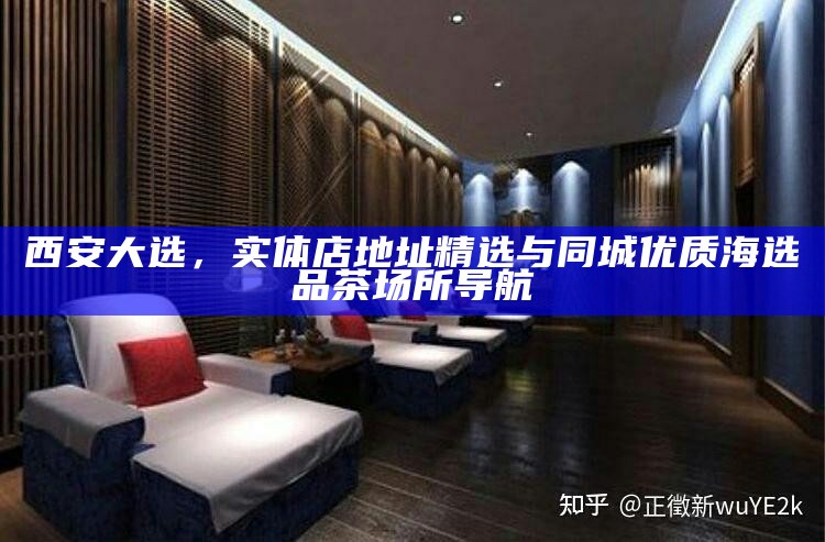 西安大选，实体店地址精选与同城优质海选品茶场所导航