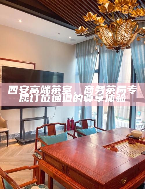 西安高端茶室，商务茶局专属订位通道的尊享体验