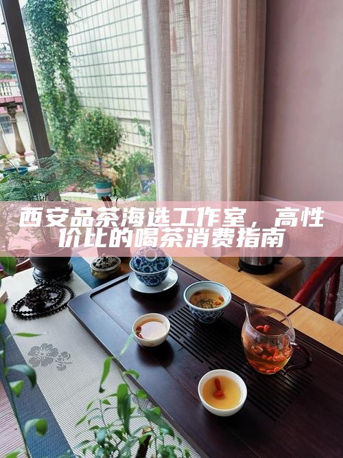 西安品茶海选工作室，高性价比的喝茶消费指南